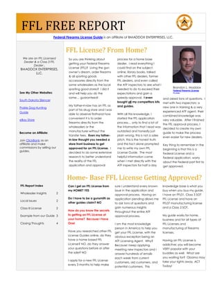 FFL FREE REPORT
                         Federal Firearms License Guide is an affiliate of BMADDOX ENTERPRISES, LLC.



                                 FFL License? From Home?
  We are an FFL Licensed          So you are thinking about           process for a home base
  Dealer & a Class 3 FFL
                                  getting your Federal Firearms       dealer. I read everything I
         Dealer ,
                                  License (FFL)? Living the gun       could find on the subject:
BMADDOX ENTERPRISES,
      LLC.                        owner’s dream, order firearms       online, library books, talked
                                  & all sporting goods                with other FFL dealers, former
                                  accessories directly from the       FFL dealers, and even called
                                  same wholesalers as the local       the ATF inspectors to see what I
                                                                                                               Brandon L. Maddox
                                  sporting good stores? I did it      needed to do to exceed their             Federal Firearms License
See My Other Websites:            and will help you do the            expectations and gain a                  Guide

                                  same… guaranteed!                   speedy approval. I even          and asked tons of questions. I
South Dakota Silencer
                                                                      bought all my competitors kits met with two inspectors; a
                                  My father-in-law has an FFL as      and guides.
Prairie Dog Hunting                                                                                    new one in training & a very
                                  part of his drug store and I was
Guide                                                                                                  experienced ATF agent, their
                                  able to observe firsthand how       With all this knowledge, I
                                                                                                       combined knowledge was
                                  convenient it is to order           started the FFL application
eBay Store                                                                                             very valuable. After I finished
                                  firearms directly from the          process… only to find a lot of
                                                                                                       the FFL approval process, I
                                  wholesalers or the                  the information that I read was
                                                                                                       decided to create my own
                                  manufacturer without the            outdated and honestly just
Become an Affiliate:                                                                                   guide to make the process
                                  transfer fees. Even my father-      plain wrong, this is not a sales
                                                                                                       even easier for new dealers.
Join ClickBank as an              in-law thought you needed a         pitch, this is the honest truth
affiliate and make                store front business to get         and this fact alone prompted Key thing to remember in the
commissions by selling our        approved for an FFL License. I      me to write my own FFL           beginning is that this is a
guides.                           decided to do some extensive        License Guide. The most          Federal License and a
                                  research to better understand       helpful information came         Federal application, worry
                                  the reality of the FFL              when I met directly with the     about the Federal part first to
                                  application and approval            ATF inspectors for half a day    get approved.



                                 Home- Base FFL License Getting Approved?
FFL Report Index                  Can I get an FFL License from      sure I understand every known     knowledge base is what you
                                  my HOME? YES                       issue in the application and      buy when you buy my guide.
Wholesaler Insights          2                                       approval process. Having an       I have an FFL01, Class 3 SOT
                                  Do I have to be a gunsmith as      application pending allows me     FFL License and have an
Local Issues                 2
                                  other guides claim? NO             to ask tons of questions and      FFL07 manufacturing license
Class III License            2                                       gain numerous insights            and a Class 2 SOT.
                                  How do you know the secrets        throughout the entire ATF
Example from our Guide 3          to getting an FFL License at       approval process.                 My guide works for home,
                                  your home? Because I have                                            business and for all types of
Closing Thoughts             4    One!                               I am the most knowledge           FFL Licenses and
                                                                     person in America to help you     manufacturing of firearms
                                  Have you researched other FFL      get your FFL License, with the    licenses.
                                  License Guides online, do they     obvious exception being an
                                  have a home based FFL              ATF Licensing Agent. Why?         Having an FFL License is
                                  License? NO, do they answer        Because I keep applying,          addictive; you will become
                                  your questions before or after     meeting new inspectors and I      VERY popular with your
                                  the sale? NO                       answer hundreds of emails         buddies as well. What are
                                                                     each week from current            you waiting for? Obama may
                                  I apply for a new FFL License                                        take your rights away, ACT
                                                                     customers, old customers, and
                                  every 3 months to help make                                          Today!
                                                                     potential customers. This
 