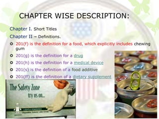 CHAPTER WISE DESCRIPTION:
Chapter I. Short Titles
Chapter II – Definitions.
 201(f) is the definition for a food, which explicitly includes chewing
  gum
 201(g) is the definition for a drug
 201(h) is the definition for a medical device
 201(s) is the definition of a food additive
 201(ff) is the definition of a dietary supplement
 