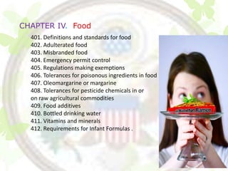 CHAPTER IV. Food
  401. Definitions and standards for food
  402. Adulterated food
  403. Misbranded food
  404. Emergency permit control
  405. Regulations making exemptions
  406. Tolerances for poisonous ingredients in food
  407. Oleomargarine or margarine
  408. Tolerances for pesticide chemicals in or
  on raw agricultural commodities
  409. Food additives
  410. Bottled drinking water
  411. Vitamins and minerals
  412. Requirements for Infant Formulas .
 