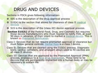 DRUG AND DEVICES
Sections in FDCA gives following information-
 505 is the description of the drug approval process
 510(k) is the section that allows for clearance of class II medical
  devices
 515 is the description of the (class III) device approval process.
Section 510(k) of the Federal Food, Drug, and Cosmetic Act requires
  those device manufacturers who must register to notify FDA, at least
  90 days in advance, of their intent to market a medical device. This is
  known as Premarket Notification.
Class I: Devices that do not require premarket approval or clearance but
   must follow general controls. Dental floss is a class I device.
Class II: Devices that are cleared using the 510(k) process. Diagnostic
   tests, cardiac catheters, and amalgam alloys used to fill cavities are
   all class II devices.
Class III: Devices that are approved by the Premarket Approval (PMA)
   process, analogous to a New Drug Application. These tend to be
   devices that are permanently implanted into a human body or may be
   necessary to sustain life
 