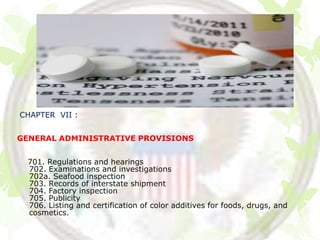 CHAPTER VII :


GENERAL ADMINISTRATIVE PROVISIONS


 701. Regulations and hearings
 702. Examinations and investigations
 702a. Seafood inspection
 703. Records of interstate shipment
 704. Factory inspection
 705. Publicity
 706. Listing and certification of color additives for foods, drugs, and
 cosmetics.
 