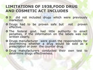 LIMITATIONS OF 1938,FOOD DRUG
AND COSMETIC ACT INCLUDES
 It   did not included drugs which were previously
  marketed.
 Drugs had to be proven safe but        not   proven
  effective.
 The federal govt. had little authority to enact
  penalties, if the information on the labels was not
  written clearly.
 Drugs manufacturer were given the responsibility for
  determining whether a drug would be sold as a
  prescription or over the counter drug.
 Drug manufacturers conducted their own test to
  determine drugs effectiveness.
 
