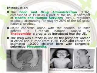 Introduction
 The Food and Drug Administration (FDA),
  established in 1938 as a part of the US Department
  of Health and Human Services (HHS), regulates
  products accounting for roughly 25% of the US gross
  national product.
 Major concerns arose with the scandal of birth
  defects    in   European    nations    caused    by
  Thalidomide, a drug to be introduced into the US.
 The drug was already in use by the pregnant women
  in Africa and Europe from 1956-1962 and caused an
  estimated 10,000 children born with congenital
  deformitiesPhocomelia.).
 