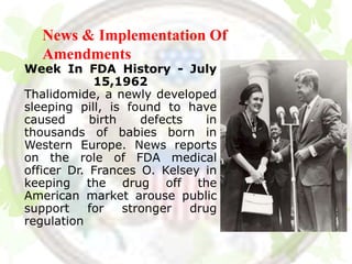 News & Implementation Of
   Amendments
Week In FDA History - July
             15,1962
Thalidomide, a newly developed
sleeping pill, is found to have
caused      birth    defects    in
thousands of babies born in
Western Europe. News reports
on the role of FDA medical
officer Dr. Frances O. Kelsey in
keeping the drug off the
American market arouse public
support     for   stronger   drug
regulation
 