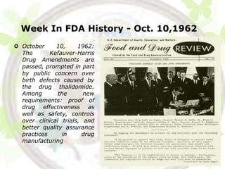 Week In FDA History - Oct. 10,1962
 October     10,     1962:
  The       Kefauver-Harris
  Drug Amendments are
  passed, prompted in part
  by public concern over
  birth defects caused by
  the drug thalidomide.
  Among        the      new
  requirements: proof of
  drug effectiveness as
  well as safety, controls
  over clinical trials, and
  better quality assurance
  practices     in     drug
  manufacturing
 