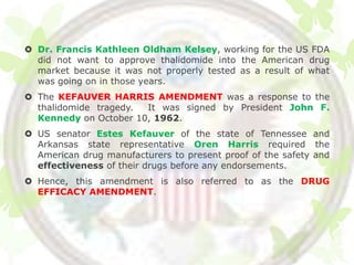  Dr. Francis Kathleen Oldham Kelsey, working for the US FDA
  did not want to approve thalidomide into the American drug
  market because it was not properly tested as a result of what
  was going on in those years.
 The KEFAUVER HARRIS AMENDMENT was a response to the
  thalidomide tragedy. It was signed by President John F.
  Kennedy on October 10, 1962.
 US senator Estes Kefauver of the state of Tennessee and
  Arkansas state representative Oren Harris required the
  American drug manufacturers to present proof of the safety and
  effectiveness of their drugs before any endorsements.
 Hence, this amendment is also referred to as the DRUG
  EFFICACY AMENDMENT.
 