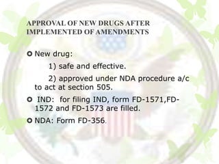 APPROVAL OF NEW DRUGS AFTER
IMPLEMENTED OF AMENDMENTS


 New drug:
     1) safe and effective.
      2) approved under NDA procedure a/c
  to act at section 505.
 IND: for filing IND, form FD-1571,FD-
 1572 and FD-1573 are filled.
 NDA: Form FD-356.
 