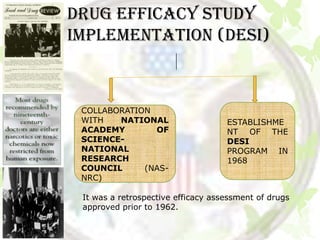 DRUG EFFICACY STUDy
IMPLEMENTATION (DESI)



 COLLABORATION
 WITH   NATIONAL                    ESTABLISHME
 ACADEMY       OF                   NT OF THE
 SCIENCE-                           DESI
 NATIONAL                           PROGRAM IN
 RESEARCH                           1968
 COUNCIL     (NAS-
 NRC)

 It was a retrospective efficacy assessment of drugs
 approved prior to 1962.
 