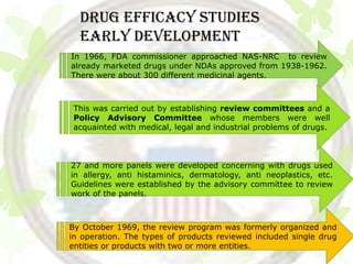 DRUG EFFICACY STUDIES
  Early development
In 1966, FDA commissioner approached NAS-NRC to review
already marketed drugs under NDAs approved from 1938-1962.
There were about 300 different medicinal agents.



 This was carried out by establishing review committees and a
 Policy Advisory Committee whose members were well
 acquainted with medical, legal and industrial problems of drugs.



27 and more panels were developed concerning with drugs used
in allergy, anti histaminics, dermatology, anti neoplastics, etc.
Guidelines were established by the advisory committee to review
work of the panels.



By October 1969, the review program was formerly organized and
in operation. The types of products reviewed included single drug
entities or products with two or more entities.
 