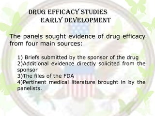 DRUG EFFICACY STUDIES
         Early development

The panels sought evidence of drug efficacy
from four main sources:

  1) Briefs submitted by the sponsor of the drug
  2)Additional evidence directly solicited from the
  sponsor
  3)The files of the FDA
  4)Pertinent medical literature brought in by the
  panelists.
 