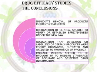 DRUG EFFICACY STUDIES
The conclusions

      IMMEDIATE REMOVAL    OF   PRODUCTS
      CURRENTLY MARKETED

      RECOGNITION OF CLINICAL STUDIES TO
      VERIFY OR ESTABLISH EFFECTIVENESS
      UNDER THE NEW LAW

     RECOGNITION THAT DIRECTION OR
     LABELLING OF CERTAIN PRODUCTS WERE
     POORLY ORGANIZED, OUTDATED AND
     ORIENTED TO PROMOTION OF PRODUCT
     PACKAGE INSERTS NEEDED TO BE
     BROUGHT UP TO MODERN STANDARDS
     OF ACCURATE AND OBJECTIVE DRUG
     INFORMATION.
 