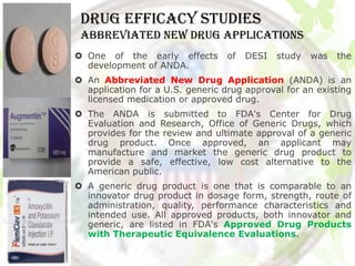 DRUG EFFICACY STUDIES
 abbreviated new drug applications
 One of the early effects        of   DESI   study   was   the
  development of ANDA.
 An Abbreviated New Drug Application (ANDA) is an
  application for a U.S. generic drug approval for an existing
  licensed medication or approved drug.
 The ANDA is submitted to FDA's Center for Drug
  Evaluation and Research, Office of Generic Drugs, which
  provides for the review and ultimate approval of a generic
  drug product. Once approved, an applicant may
  manufacture and market the generic drug product to
  provide a safe, effective, low cost alternative to the
  American public.
 A generic drug product is one that is comparable to an
  innovator drug product in dosage form, strength, route of
  administration, quality, performance characteristics and
  intended use. All approved products, both innovator and
  generic, are listed in FDA's Approved Drug Products
  with Therapeutic Equivalence Evaluations.
 