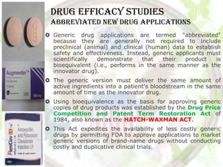 DRUG EFFICACY STUDIES
 abbreviated new drug applications
 Generic drug applications are termed "abbreviated"
  because they are generally not required to include
  preclinical (animal) and clinical (human) data to establish
  safety and effectiveness. Instead, generic applicants must
  scientifically  demonstrate      that  their  product     is
  bioequivalent (i.e., performs in the same manner as the
  innovator drug).
 The generic version must deliver the same amount of
  active ingredients into a patient's bloodstream in the same
  amount of time as the innovator drug.
 Using bioequivalence as the basis for approving generic
  copies of drug products was established by the Drug Price
  Competition and Patent Term Restoration Act of
  1984, also known as the HATCH-WAXMAN ACT.
 This Act expedites the availability of less costly generic
  drugs by permitting FDA to approve applications to market
  generic versions of brand-name drugs without conducting
  costly and duplicative clinical trials.
 