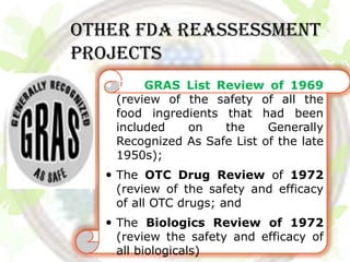 Other FDA REASSESSMENT
PROJECTS
    The GRAS List Review of 1969
     (review of the safety of all the
     food ingredients that had been
     included   on    the     Generally
     Recognized As Safe List of the late
     1950s);
    The OTC Drug Review of 1972
     (review of the safety and efficacy
     of all OTC drugs; and
    The Biologics Review of 1972
     (review the safety and efficacy of
     all biologicals)
 