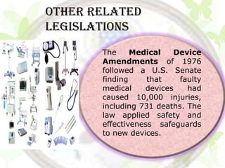 Other related
legislations
       The     Medical   Device
       Amendments of 1976
       followed a U.S. Senate
       finding     that    faulty
       medical    devices    had
       caused 10,000 injuries,
       including 731 deaths. The
       law applied safety and
       effectiveness safeguards
       to new devices.
 