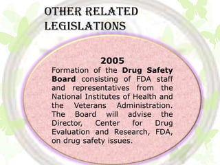 Other related
legislations

              2005
 Formation of the Drug Safety
 Board consisting of FDA staff
 and representatives from the
 National Institutes of Health and
 the Veterans Administration.
 The Board will advise the
 Director,   Center     for   Drug
 Evaluation and Research, FDA,
 on drug safety issues.
 