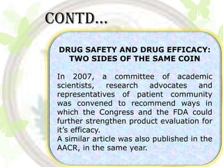 Contd…
 DRUG SAFETY AND DRUG EFFICACY:
   TWO SIDES OF THE SAME COIN

 In 2007, a committee of academic
 scientists,    research   advocates    and
 representatives of patient community
 was convened to recommend ways in
 which the Congress and the FDA could
 further strengthen product evaluation for
 it’s efficacy.
 A similar article was also published in the
 AACR, in the same year.
 