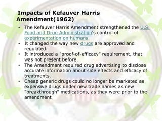 Impacts of Kefauver Harris
Amendment(1962)
• The Kefauver Harris Amendment strengthened the U.S.
  Food and Drug Administration's control of
  experimentation on humans.
• It changed the way new drugs are approved and
  regulated.
• It introduced a "proof-of-efficacy" requirement, that
  was not present before.
• The Amendment required drug advertising to disclose
  accurate information about side effects and efficacy of
  treatments.
• Cheap generic drugs could no longer be marketed as
  expensive drugs under new trade names as new
  "breakthrough" medications, as they were prior to the
  amendment
 