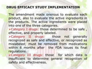 DRUG EFFICACY STUDY IMPLEMENTATION

The amendment made onerous to evaluate each
product, also to evaluate the active ingredients in
the products. The active ingredients were placed
into one of the three categories.
Category I drugs: those determined to be safe ,
effective, and properly labeled.
Category II drugs:          those not generally
recognized as safe and effective, or recognized as
mislabeled; must be removed from medications
within 6 months after the FDA issues its final
regulations.
Category III drugs: those for which data is
insufficient to determine general recognition of
safety and effectiveness.
 