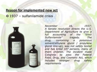 Reason for implemented new act
 1937 – sulfanilamide crisis


                        November            16,           1937:
                        A Senate resolution directs the U.S.
                        Department of Agriculture to give a
                        full   accounting    of    the    "Elixir
                        Sulfanilamide"       tragedy.       The
                        drug,    containing     a     poisonous
                        solvent(ethylene glycol / propylene
                        glycol mix-up), was not safety tested
                        and has killed 107 persons, many of
                        them children. The incident made
                        Congress    to   pass     the   Federal
                        Food, Drug, and Cosmetic Act, which
                        includes    stronger     drug     safety
                        requirements
 