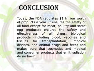 CONCLUSION
Today, the FDA regulates $1 trillion worth
of products a year. It ensures the safety of
all food except for meat, poultry and some
egg products; ensures the safety and
effectiveness of all drugs, biological
products (including blood, vaccines and
tissues    for  transplantation),   medical
devices, and animal drugs and feed; and
makes sure that cosmetics and medical
and consumer products that emit radiation
do no harm.
 