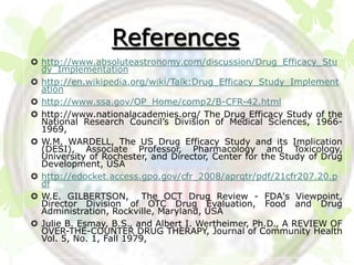 References
 http://www.absoluteastronomy.com/discussion/Drug_Efficacy_Stu
  dy_Implementation
 http://en.wikipedia.org/wiki/Talk:Drug_Efficacy_Study_Implement
  ation
 http://www.ssa.gov/OP_Home/comp2/B-CFR-42.html
 http://www.nationalacademies.org/ The Drug Efficacy Study of the
  National Research Council’s Division of Medical Sciences, 1966-
  1969,
 W.M. WARDELL, The US Drug Efficacy Study and its Implication
  (DESI), Associate Professor, Pharmacology and Toxicology,
  University of Rochester, and Director, Center for the Study of Drug
  Development, USA
 http://edocket.access.gpo.gov/cfr_2008/aprqtr/pdf/21cfr207.20.p
  df
 W.E. GILBERTSON, The OCT Drug Review - FDA's Viewpoint,
  Director Division of OTC Drug Evaluation, Food and Drug
  Administration, Rockville, Maryland, USA
 Julie B. Esmay, B.S., and Albert I. Wertheimer, Ph.D., A REVIEW OF
  OVER-THE-COUNTER DRUG THERAPY, Journal of Community Health
  Vol. 5, No. 1, Fall 1979,
 