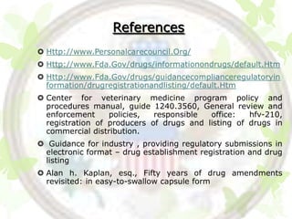 References
 Http://www.Personalcarecouncil.Org/
 Http://www.Fda.Gov/drugs/informationondrugs/default.Htm
 Http://www.Fda.Gov/drugs/guidancecomplianceregulatoryin
  formation/drugregistrationandlisting/default.Htm
 Center for veterinary medicine program policy and
  procedures manual, guide 1240.3560, General review and
  enforcement     policies,  responsible  office:   hfv-210,
  registration of producers of drugs and listing of drugs in
  commercial distribution.
 Guidance for industry , providing regulatory submissions in
 electronic format – drug establishment registration and drug
 listing
 Alan h. Kaplan, esq., Fifty years of drug amendments
  revisited: in easy-to-swallow capsule form
 