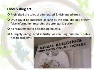 Food & drug act
 Prohibited the sales of adulterated &misbranded drugs.
 Drug could be marketed as long as the label did not present
  false information regarding the strength & purity.
 no requirement to disclose ingredients.
 A largely unregulated industry was causing numerous public
  health problems.
 