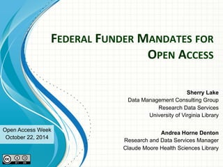 FEDERAL 
FUNDER 
MANDATES 
FOR 
OPEN 
ACCESS 
Sherry Lake 
Data Management Consulting Group 
Research Data Services 
University of Virginia Library 
Andrea Horne Denton 
Research and Data Services Manager 
Claude Moore Health Sciences Library 
Open Access Week 
October 22, 2014 
 