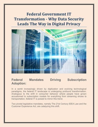 Federal Government IT
Transformation - Why Data Security
Leads The Way in Digital Privacy
Federal Mandates Driving Subscription
Adoption:
In a world increasingly driven by digitization and evolving technological
paradigms, the federal IT landscape is undergoing profound transformation.
Analogous to the shift in consumer behavior where people have grown
accustomed to subscription models for everything from streaming shows to
transportation, federal IT is poised to mirror this trend.
Two pivotal legislative mandates, namely The 21st Century IDEA Law and the
Customer Experience Act, are catalyzing this shift.
 