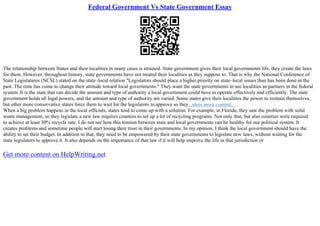 Federal Government Vs State Government Essay
The relationship between States and their localities in many cases is strained. State government gives their local governments life, they create the laws
for them. However, throughout history, state governments have not treated their localities as they suppose to. That is why the National Conference of
State Legislatures (NCSL) stated on the state–local relation "Legislators should place a higher priority on state–local issues than has been done in the
past. The time has come to change their attitude toward local governments." They want the state governments to see localities as partners in the federal
system. It is the state that can decide the amount and type of authority a local government could have to operate effectively and efficiently. The state
government holds all legal powers, and the amount and type of authority are varied. Some states give their localities the power to restrain themselves,
but other more conservative states force them to wait for the legislators to approve so they...show more content...
When a big problem happens in the local officials, states tend to come up with a solution. For example, in Florida, they saw the problem with solid
waste management, so they legislate a new law requires counties to set up a lot of recycling programs. Not only that, but also counties were required
to achieve at least 30% recycle rate. I do not see how this tension between state and local governments can be healthy for our political system. It
creates problems and sometime people will start losing their trust in their governments. In my opinion, I think the local government should have the
ability to set their budget. In addition to that, they need to be empowered by their state governments to legislate new laws, without waiting for the
state legislators to approve it. It also depends on the importance of that law if it will help improve the life in that jurisdiction or
Get more content on HelpWriting.net
 