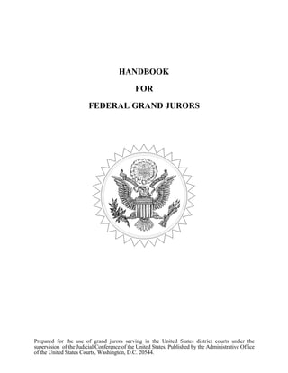 HANDBOOK
FOR
FEDERAL GRAND JURORS
Prepared for the use of grand jurors serving in the United States district courts under the
supervision of the Judicial Conference of the United States. Published by the Administrative Office
of the United States Courts, Washington, D.C. 20544.
 