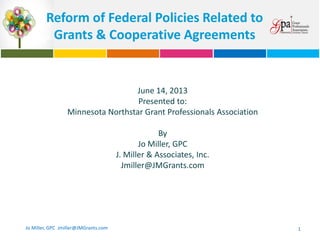 Reform of Federal Policies Related to
Grants & Cooperative Agreements

June 14, 2013
Presented to:
Minnesota Northstar Grant Professionals Association
By
Jo Miller, GPC
J. Miller & Associates, Inc.
Jmiller@JMGrants.com

Jo Miller, GPC Jmiller@JMGrants.com

1

 
