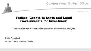 Congressional Budget Office
Presentation for the National Federation of Municipal Analysts
January 31, 2019
Sheila Campbell
Microeconomic Studies Division
Federal Grants to State and Local
Governments for Investment
 