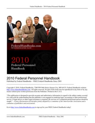 Federal Handbooks – 2010 Federal Personnel Handbook




2010 Federal Personnel Handbook
Published by Federal Handbooks – FREE Federal Handbooks Since 2001
________________________________________________________________________

Copyright © 2010. Federal Handbooks, 7200 NW 86th Street, Kansas City, MO 64153. Federal Handbooks website:
http://www.federalhandbooks.com. All rights reserved. No part of this book may be reproduced in any form or by any
means without prior written permission from the Publisher. Printed in the U.S.A.

“This publication is designed to provide accurate and authoritative information in regard to the subject matter covered.
It is sold with the understanding that the publisher is not engaged in rendering legal, accounting or other professional
service. If legal advice or other expert assistance is required, the services of a competent professional person should be
sought.” – From a Declaration of Principles jointly adopted by a committee of the American Bar Association and a
committee of publishers and associations.

Go to http://www.federalhandbooks.com to sign up for your FREE Federal Handbooks today!




www.federalhandbooks.com                        FREE Federal Handbooks – Since 2001                                  1
 