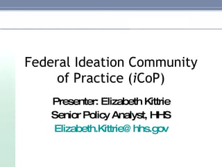 Federal Ideation Community of Practice ( i CoP) Presenter: Elizabeth Kittrie Senior Policy Analyst, HHS [email_address] 