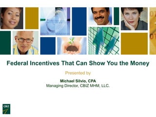 Federal Incentives That Can Show You the Money
                     Presented by
                   Michael Silvio, CPA
            Managing Director, CBIZ MHM, LLC.
 