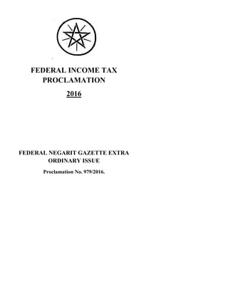 FEDERAL INCOME TAX
PROCLAMATION
2016
FEDERAL NEGARIT GAZETTE EXTRA
ORDINARY ISSUE
Proclamation No. 979/2016.
FEDERAL INCOME TAX
PROCLAMATION
2016
FEDERAL NEGARIT GAZETTE EXTRA
ORDINARY ISSUE
Proclamation No. 979/2016.
FEDERAL INCOME TAX
PROCLAMATION
2016
FEDERAL NEGARIT GAZETTE EXTRA
ORDINARY ISSUE
Proclamation No. 979/2016.
 