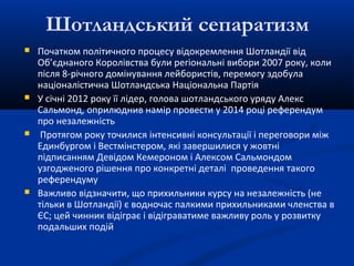 Шотландський сепаратизм
 Початком політичного процесу відокремлення Шотландії від
Об’єднаного Королівства були регіональні вибори 2007 року, коли
після 8-річного домінування лейбористів, перемогу здобула
націоналістична Шотландська Національна Партія
 У січні 2012 року її лідер, голова шотландського уряду Алекс
Сальмонд, оприлюднив намір провести у 2014 році референдум
про незалежність
 Протягом року точилися інтенсивні консультації і переговори між
Единбургом і Вестмінстером, які завершилися у жовтні
підписанням Девідом Кемероном і Алексом Сальмондом
узгодженого рішення про конкретні деталі проведення такого
референдуму
 Важливо відзначити, що прихильники курсу на незалежність (не
тільки в Шотландії) є водночас палкими прихильниками членства в
ЄС; цей чинник відіграє і відіграватиме важливу роль у розвитку
подальших подій
 