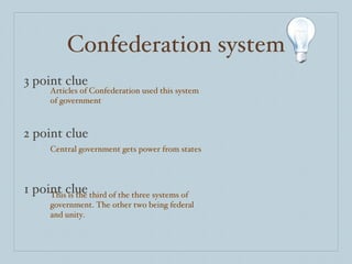 Confederation system 3 point clue 2 point clue 1 point clue Articles of Confederation used this system of government Central government gets power from states This is the third of the three systems of government. The other two being federal and unity.  