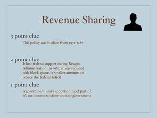 Revenue Sharing 3 point clue 2 point clue 1 point clue This policy was in place from 1972-1987 It lost federal support during Reagan Administration. In 1987, it was replaced with block grants in smaller amounts to reduce the federal deficit A government unit’s apportioning of part of it’s tax income to other units of government 