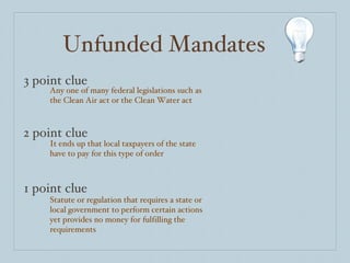 Unfunded Mandates 3 point clue 2 point clue 1 point clue Any one of many federal legislations such as the Clean Air act or the Clean Water act It ends up that local taxpayers of the state have to pay for this type of order Statute or regulation that requires a state or local government to perform certain actions yet provides no money for fulfilling the requirements 