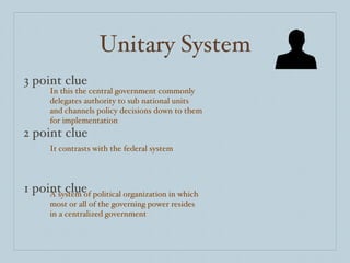 Unitary System 3 point clue 2 point clue 1 point clue In this the central government commonly delegates authority to sub national units and channels policy decisions down to them for implementation It contrasts with the federal system A system of political organization in which most or all of the governing power resides in a centralized government 