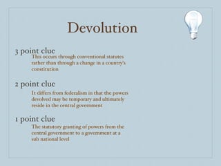 Devolution 3 point clue 2 point clue 1 point clue This occurs through conventional statutes rather than through a change in a country’s constitution It differs from federalism in that the powers devolved may be temporary and ultimately reside in the central government The statutory granting of powers from the central government to a government at a sub national level 