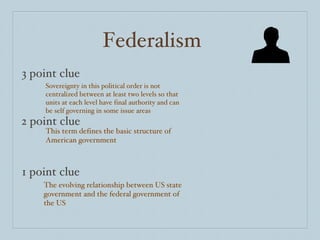 Federalism 3 point clue 2 point clue 1 point clue Sovereignty in this political order is not centralized between at least two levels so that units at each level have final authority and can be self governing in some issue areas This term defines the basic structure of American government The evolving relationship between US state government and the federal government of the US 