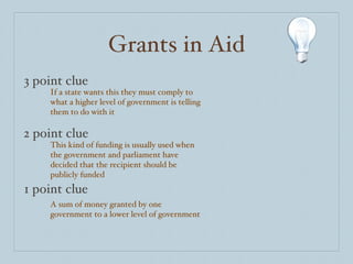 Grants in Aid 3 point clue 2 point clue 1 point clue If a state wants this they must comply to what a higher level of government is telling them to do with it This kind of funding is usually used when the government and parliament have decided that the recipient should be publicly funded A sum of money granted by one government to a lower level of government  
