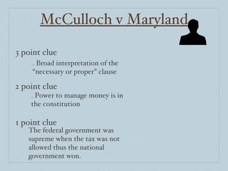 McCulloch v Maryland 3 point clue 2 point clue 1 point clue .  Broad interpretation of the “necessary or proper” clause .  Power to manage money is in the constitution The federal government was supreme when the tax was not allowed thus the national government won. 