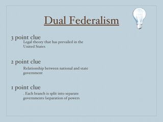 Dual Federalism 3 point clue 2 point clue 1 point clue Legal theory that has prevailed in the United States Relationship between national and state government .  Each branch is split into separate governments (separation of powers 