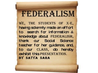 FEDERALISM WE ,  the students of X-E , having solemnly made an effort to  search for information  &   knowledge about  FEDERALISM , thank our Social Science teacher for her guidance, and, to our  CLASS , do hereby exhibit this  PRESENTATION.   by  satya  saha 