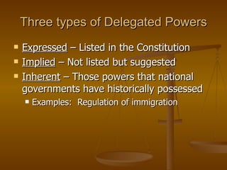Three types of Delegated Powers Expressed  – Listed in the Constitution Implied  – Not listed but suggested Inherent  – Those powers that national governments have historically possessed  Examples:  Regulation of immigration 